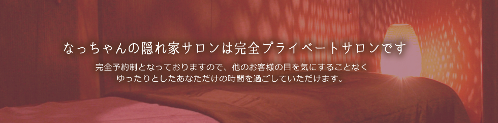 なっちゃんの隠れ家サロンは完全プライベートサロンです。完全予約制となっておりますので、他のお客様の目を気にすることなく
ゆったりとしたあなただけの時間を過ごしていただけます。